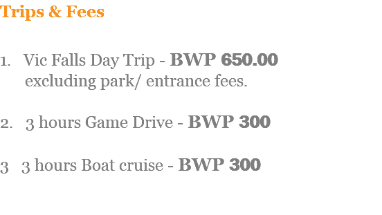 Trips & Fees 1. Vic Falls Day Trip - BWP 650.00 excluding park/ entrance fees. 2. 3 hours Game Drive - BWP 300 3 3 hours Boat cruise - BWP 300